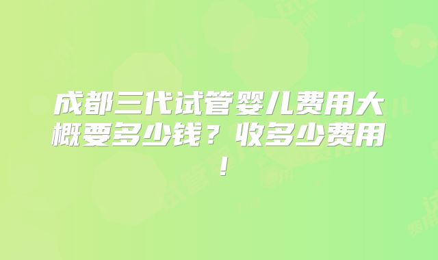 成都三代试管婴儿费用大概要多少钱？收多少费用！