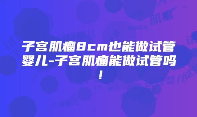 子宫肌瘤8cm也能做试管婴儿-子宫肌瘤能做试管吗！