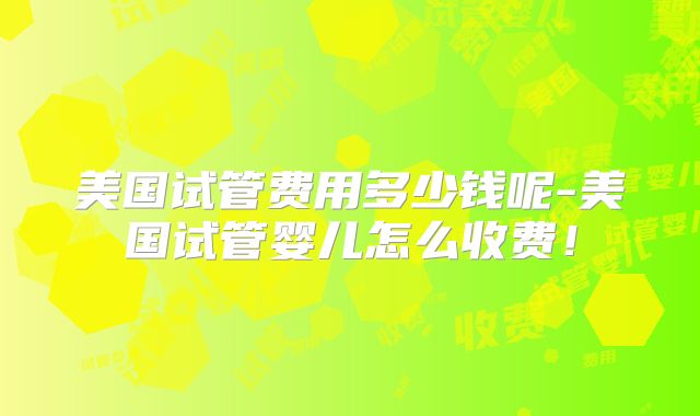 美国试管费用多少钱呢-美国试管婴儿怎么收费！