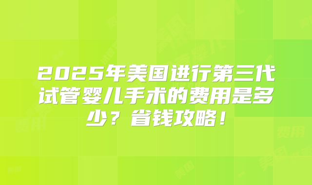 2025年美国进行第三代试管婴儿手术的费用是多少?省钱攻略!