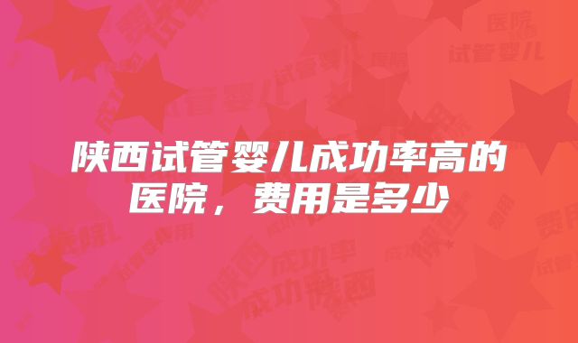 陕西试管婴儿成功率高的医院，费用是多少