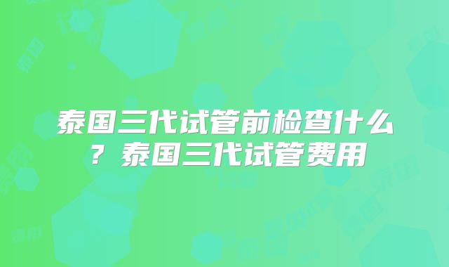 泰国三代试管前检查什么？泰国三代试管费用