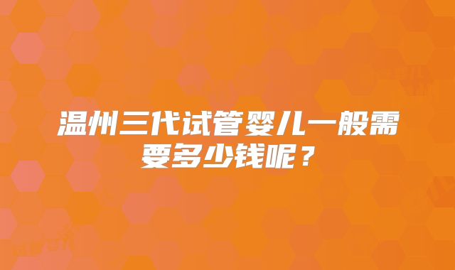 温州三代试管婴儿一般需要多少钱呢？