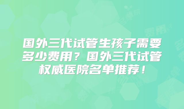 国外三代试管生孩子需要多少费用？国外三代试管权威医院名单推荐！