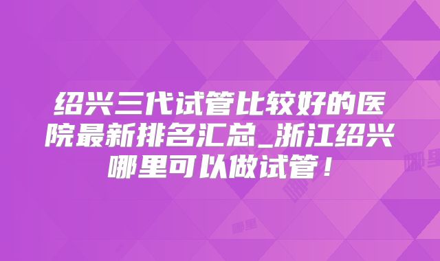 绍兴三代试管比较好的医院最新排名汇总_浙江绍兴哪里可以做试管!
