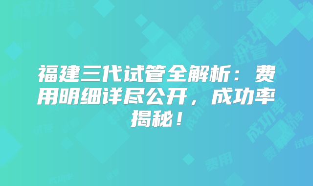 福建三代试管全解析：费用明细详尽公开，成功率揭秘！