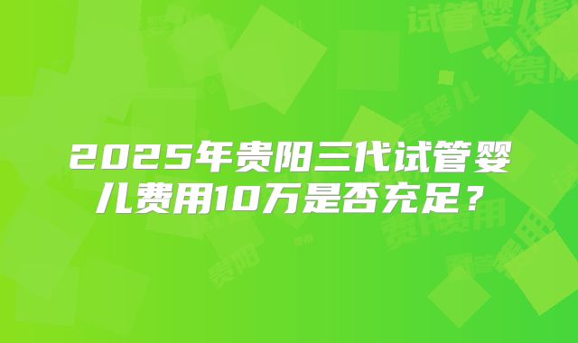 2025年贵阳三代试管婴儿费用10万是否充足？