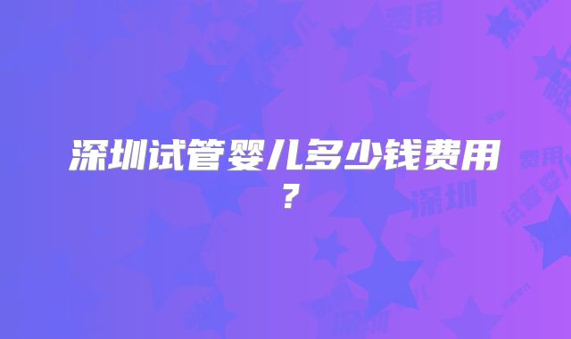 深圳试管婴儿多少钱费用？