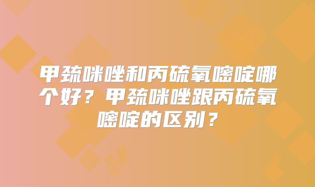 甲巯咪唑和丙硫氧嘧啶哪个好？甲巯咪唑跟丙硫氧嘧啶的区别？