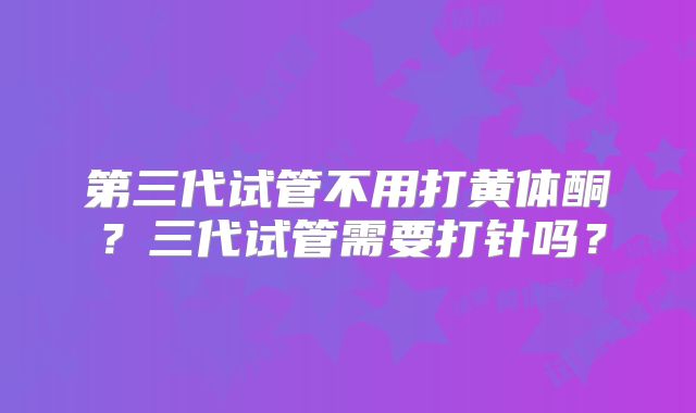 第三代试管不用打黄体酮？三代试管需要打针吗？