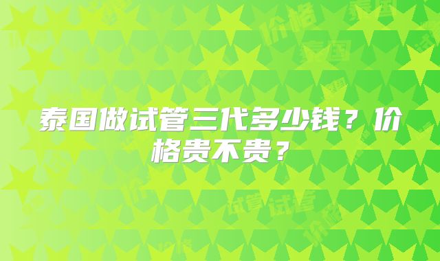 泰国做试管三代多少钱？价格贵不贵？