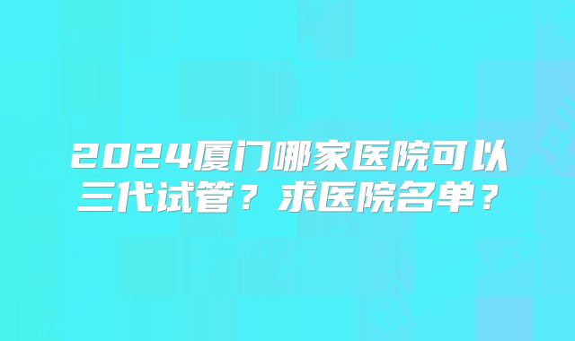 2024厦门哪家医院可以三代试管？求医院名单？