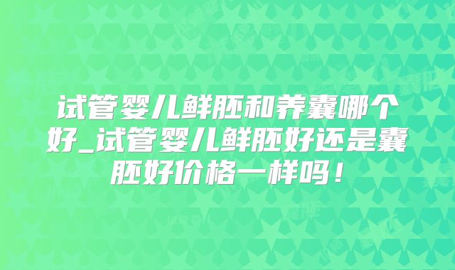 试管婴儿鲜胚和养囊哪个好_试管婴儿鲜胚好还是囊胚好价格一样吗！