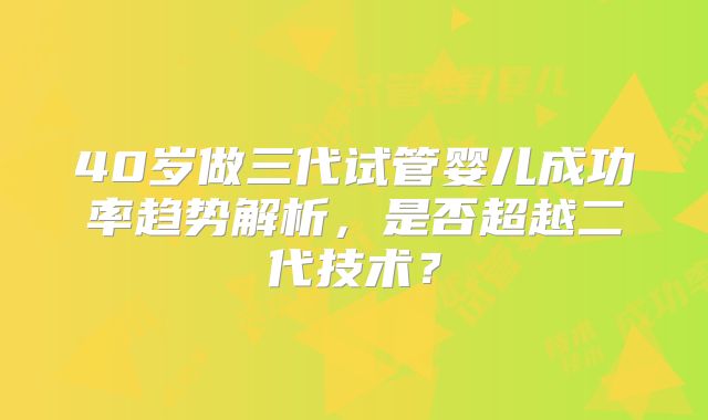 40岁做三代试管婴儿成功率趋势解析,是否超越二代技术?