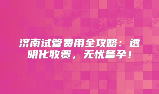 济南试管费用全攻略：透明化收费，无忧备孕！