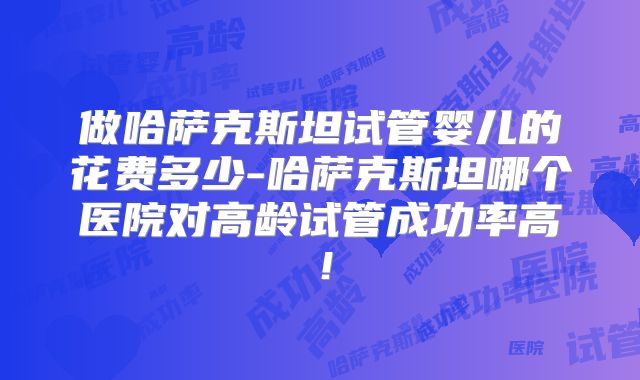 做哈萨克斯坦试管婴儿的花费多少-哈萨克斯坦哪个医院对高龄试管成功率高！