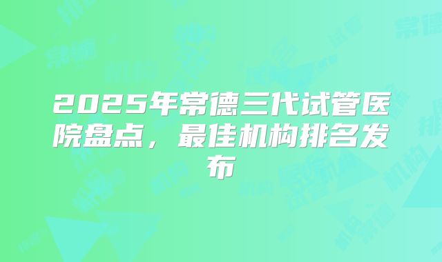 2025年常德三代试管医院盘点，最佳机构排名发布