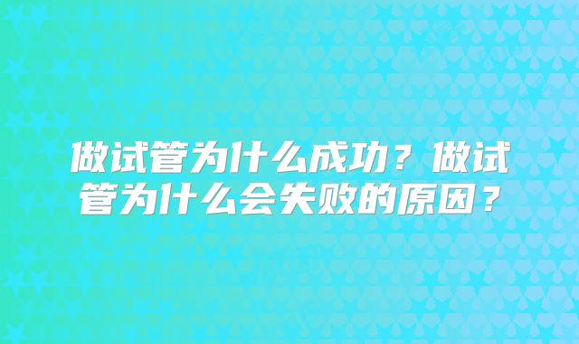 做试管为什么成功?做试管为什么会失败的原因?