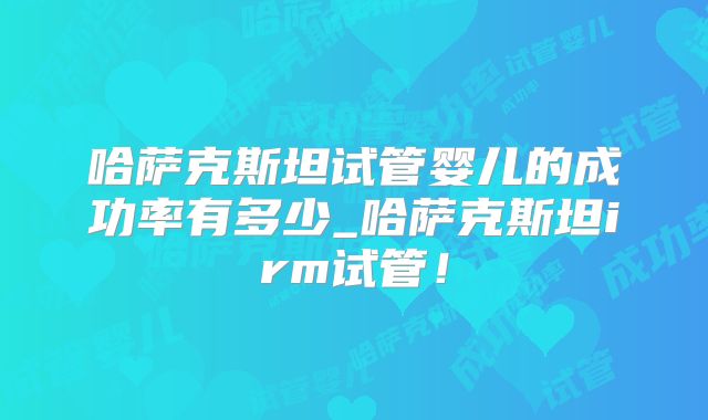 哈萨克斯坦试管婴儿的成功率有多少_哈萨克斯坦irm试管！