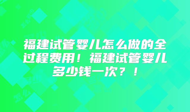 福建试管婴儿怎么做的全过程费用！福建试管婴儿多少钱一次？！