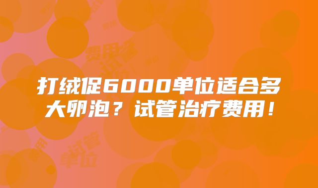 打绒促6000单位适合多大卵泡?试管治疗费用!