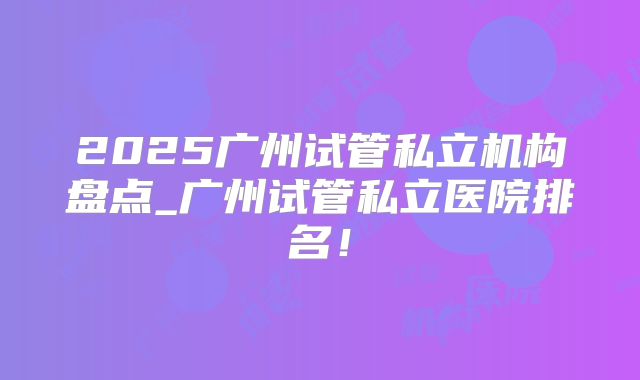 2025广州试管私立机构盘点_广州试管私立医院排名！