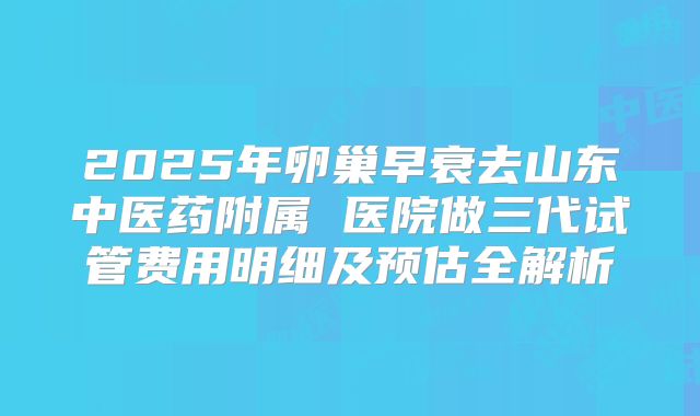 2025年卵巢早衰去山东中医药附属 医院做三代试管费用明细及预估全解析