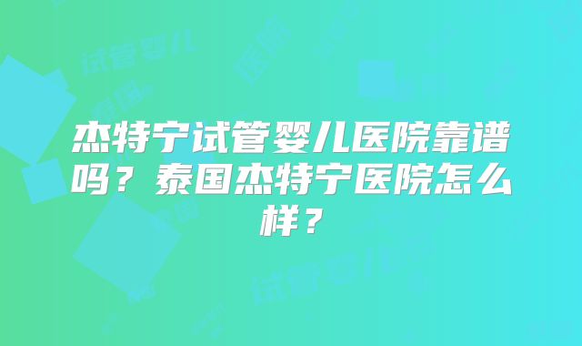 杰特宁试管婴儿医院靠谱吗?泰国杰特宁医院怎么样?