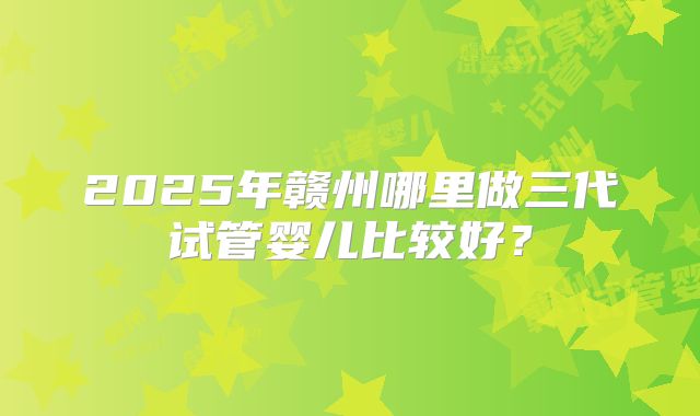 2025年赣州哪里做三代试管婴儿比较好？