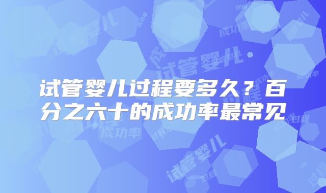 试管婴儿过程要多久？百分之六十的成功率最常见