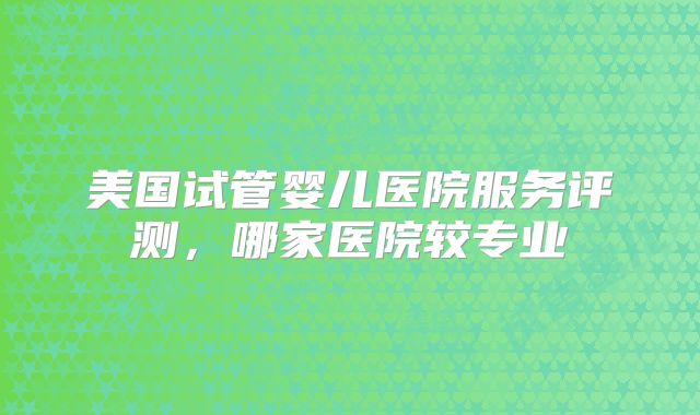 美国试管婴儿医院服务评测，哪家医院较专业
