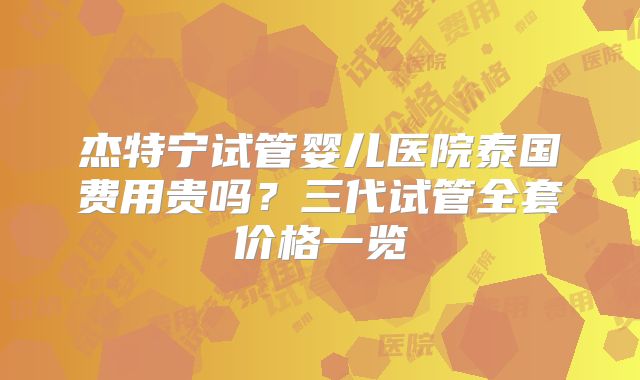 杰特宁试管婴儿医院泰国费用贵吗？三代试管全套价格一览