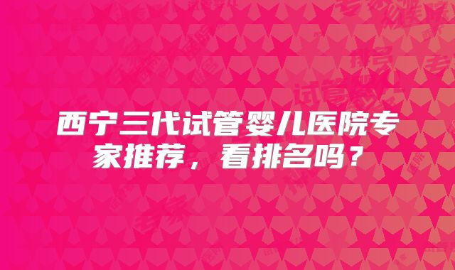 西宁三代试管婴儿医院专家推荐，看排名吗？