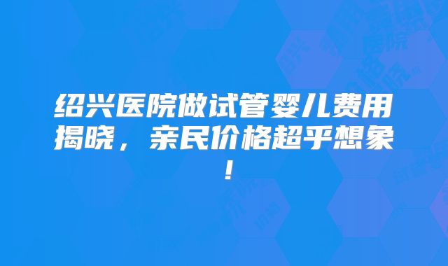 绍兴医院做试管婴儿费用揭晓,亲民价格超乎想象!