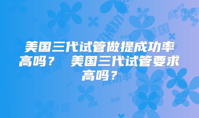 美国三代试管做提成功率高吗？ 美国三代试管要求高吗？