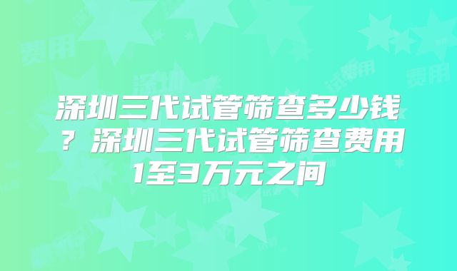 深圳三代试管筛查多少钱？深圳三代试管筛查费用1至3万元之间