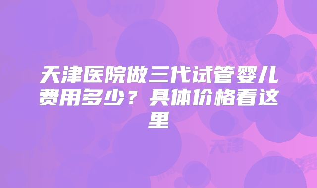 天津医院做三代试管婴儿费用多少?具体价格看这里
