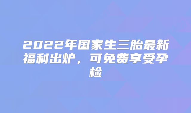 2022年国家生三胎最新福利出炉，可免费享受孕检