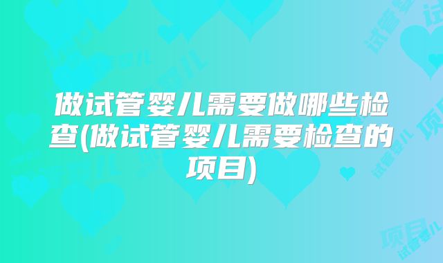 做试管婴儿需要做哪些检查(做试管婴儿需要检查的项目)