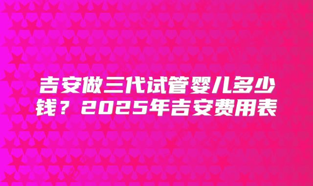 吉安做三代试管婴儿多少钱?2025年吉安费用表