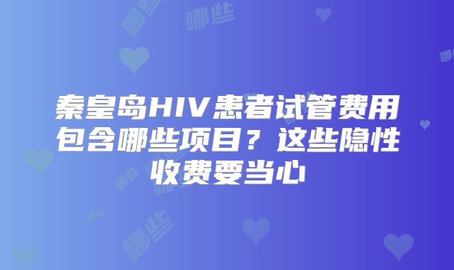 秦皇岛HIV患者试管费用包含哪些项目？这些隐性收费要当心