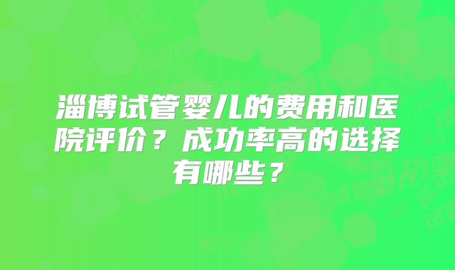 淄博试管婴儿的费用和医院评价?成功率高的选择有哪些?