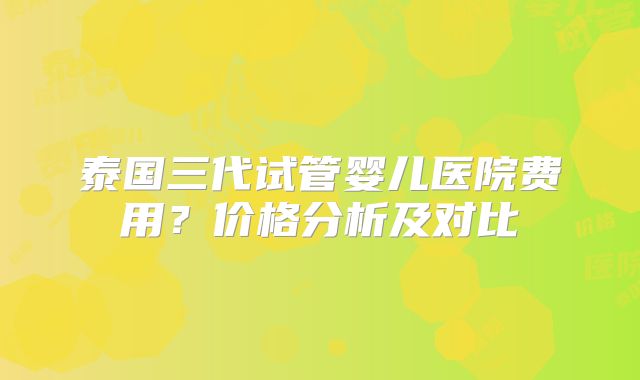 泰国三代试管婴儿医院费用?价格分析及对比