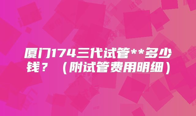 厦门174三代试管**多少钱？（附试管费用明细）