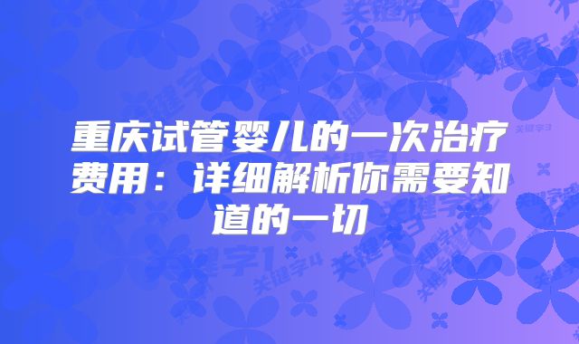重庆试管婴儿的一次治疗费用:详细解析你需要知道的一切