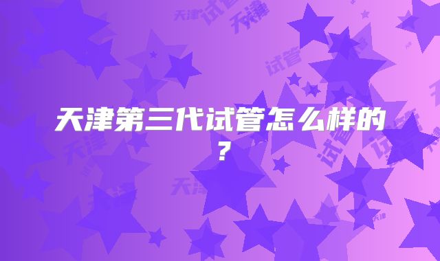 天津第三代试管怎么样的？