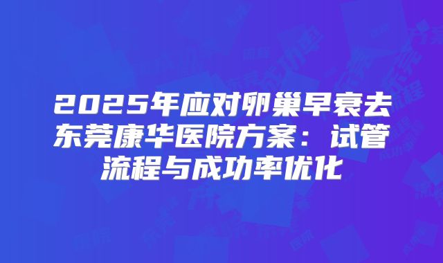2025年应对卵巢早衰去东莞康华医院方案：试管流程与成功率优化