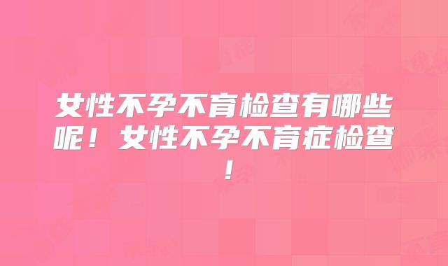 女性不孕不育检查有哪些呢！女性不孕不育症检查！