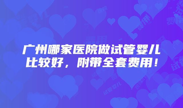 广州哪家医院做试管婴儿比较好，附带全套费用！