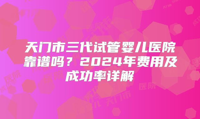 天门市三代试管婴儿医院靠谱吗?2024年费用及成功率详解